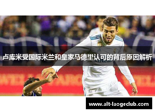 卢库米受国际米兰和皇家马德里认可的背后原因解析