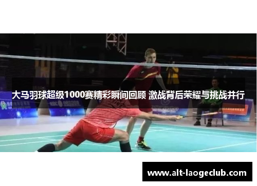 大马羽球超级1000赛精彩瞬间回顾 激战背后荣耀与挑战并行