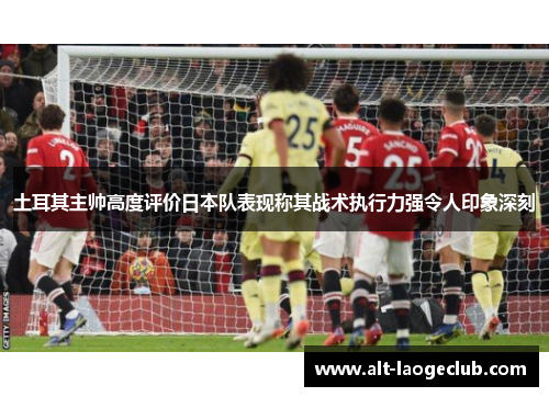 土耳其主帅高度评价日本队表现称其战术执行力强令人印象深刻
