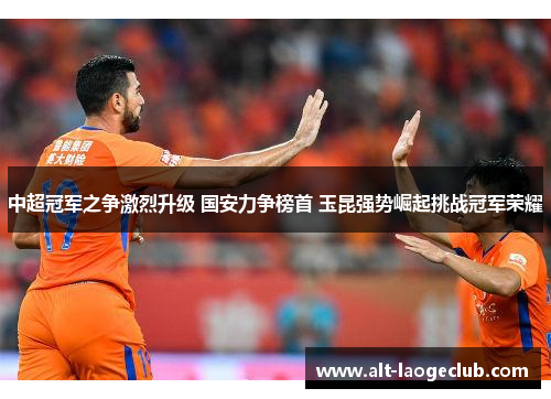 中超冠军之争激烈升级 国安力争榜首 玉昆强势崛起挑战冠军荣耀