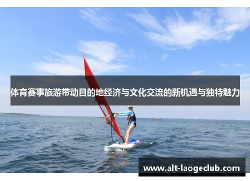 体育赛事旅游带动目的地经济与文化交流的新机遇与独特魅力