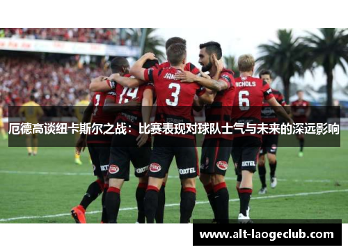 厄德高谈纽卡斯尔之战：比赛表现对球队士气与未来的深远影响