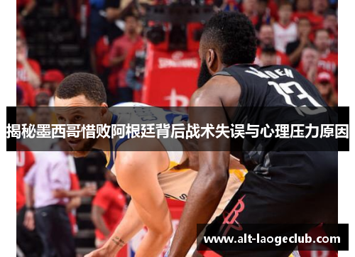 揭秘墨西哥惜败阿根廷背后战术失误与心理压力原因