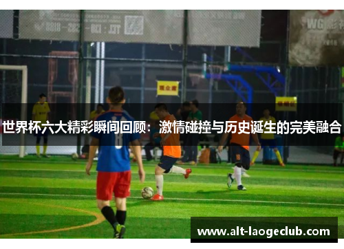 世界杯六大精彩瞬间回顾：激情碰撞与历史诞生的完美融合