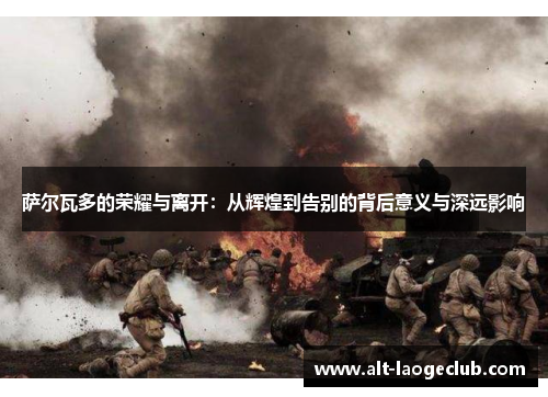 萨尔瓦多的荣耀与离开：从辉煌到告别的背后意义与深远影响