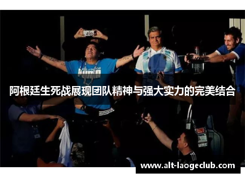 阿根廷生死战展现团队精神与强大实力的完美结合