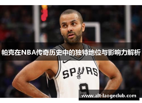 帕克在NBA传奇历史中的独特地位与影响力解析 帕克在NBA传奇历史中的独特地位与影响力解析