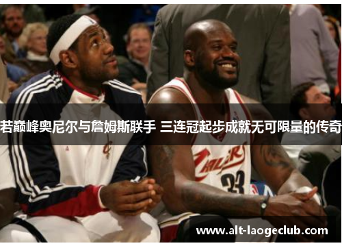 若巅峰奥尼尔与詹姆斯联手 三连冠起步成就无可限量的传奇